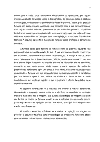 28



desce para o chão, onde permanece, dependendo da quantidade, por alguns
minutos. A relação de fumaça obtida e de quantidade de gelo seco solida é bastante
desvantajosa, considerando a permanência volátil do produto. Assim, para produzir
fumaça por quatro minutos contínuos, não contando com a sua permanência por
mais alguns minutos no chão, precisa-se de dez quilos de gelo-seco. Importante
também mencionar que um quilo de gelo seco no mercado custa por volta de trinta e
dois reais. Aboli a idéia de usar gelo seco para a projeção por motivos financeiros e
técnicos. A segunda opção foi a máquina de fumaça, usada em festas e comumente
no teatro.

      A fumaça obtida pela máquina de fumaça é feita de glicerina, aquecida pela
própria máquina e expelida através de funil. A sua temperatura elevada proporciona
seu movimento ascendente e sua maior movimentação. A fumaça é menos densa
que o gelo seco e tem a desvantagem de contagiar rapidamente o espaço todo, sem
ficar em um lugar especifico. Na medida em que for resfriando, ela vai descendo,
enquanto a sua parte quente ainda ocupa a parte superior do ambiente,
preenchendo literalmente, após um tempo, o local inteiro. Para uma visualização boa
da projeção, a fumaça tem que ser condensada no lugar da projeção e canalizada
por um exaustor após a sua subida, de maneira a evitar o seu acumulo
imediatamente em frente ao projetor, o que prejudicaria o trânsito livro da luz até a
superfície desejada.

      O segundo aprendizado foi a distância do projetor à fumaça densificada.
Contrariando o esperado, quanto mais perto ele ficar da superfície da projeção,
melhor e mais nítida fica a imagem. Para evitar a visualização da imagem para além
dos limites da cortina de fumaça, escolhi expor a máquina em um quarto escuro,
perto da porta de onde o projetor emana a luz. Assim, a imagem que ultrapassa não
é vista pelo observador.

      O equilíbrio entre luz suficiente para realizar a captação da imagem da
pessoa e a escuridão favorável para a visualização da projeção na fumaça foi obtido
pela escolha de dois ambientes distintos para a instalação.
 