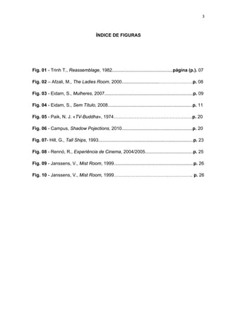 3



                                          ÍNDICE DE FIGURAS




Fig. 01 - Trinh T., Reassemblage, 1982................................................página (p.). 07

Fig. 02 – Afzali, M., The Ladies Room, 2000..............................………………….p. 08

Fig. 03 - Eidam, S., Mulheres, 2007......................................................................p. 09

Fig. 04 - Eidam, S., Sem Título, 2008...................................................................p. 11

Fig. 05 - Paik, N. J. «TV-Buddha», 1974…………………………………………….p. 20

Fig. 06 - Campus, Shadow Pojections, 2010........................................................p. 20

Fig. 07- Hill, G., Tall Ships, 1993...........................................................................p. 23

Fig. 08 - Rennó, R., Experiência de Cinema, 2004/2005......................................p. 25

Fig. 09 - Janssens, V., Mist Room, 1999...............................................................p. 26

Fig. 10 - Janssens, V., Mist Room, 1999……………………………………………. p. 26
 