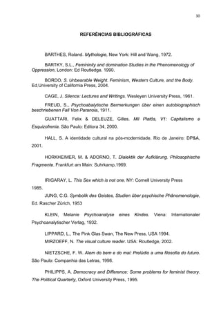 30



                           REFERÊNCIAS BIBLIOGRÁFICAS



        BARTHES, Roland. Mythologie, New York: Hill and Wang, 1972.

     BARTKY, S.L., Femininity and domination Studies in the Phenomenology of
Oppression, London: Ed Routledge. 1990.

      BORDO, S. Unbearable Weight. Feminism, Western Culture, and the Body.
Ed.University of California Press, 2004.

        CAGE, J. Silence: Lectures and Writings. Wesleyen University Press, 1961.
      FREUD, S., Psychoabalytische Bermerkungen über einen autobiographisch
beschriebenen Fall Von Paranoia, 1911.
        GUATTARI, Felix & DELEUZE, Gilles. Mil Platôs, V1: Capitalismo e
Esquizofrenia. São Paulo: Editora 34, 2000.

        HALL, S. A identidade cultural na pós-modernidade. Rio de Janeiro: DP&A,
2001.

        HORKHEIMER, M. & ADORNO, T. Dialektik der Aufklärung. Philosophische
Fragmente. Frankfurt am Main: Suhrkamp,1969.


        IRIGARAY, L. This Sex which is not one. NY: Cornell University Press
1985.
        JUNG, C.G. Symbolik des Geistes, Studien über psychische Phänomenologie,
Ed. Rascher Zürich, 1953

        KLEIN,   Melanie    Psychoanalyse     eines   Kindes.   Viena:   Internationaler
Psychoanalytischer Verlag, 1932.

        LIPPARD, L., The Pink Glas Swan, The New Press, USA 1994.
        MIRZOEFF, N. The visual culture reader. USA: Routledge, 2002.

        NIETZSCHE, F. W. Alem do bem e do mal: Prelúdio a uma filosofia do futuro.
São Paulo: Companhia das Letras, 1998.

        PHILIPPS, A. Democracy and Difference: Some problems for feminist theory.
The Political Quarterly, Oxford University Press, 1995.
 