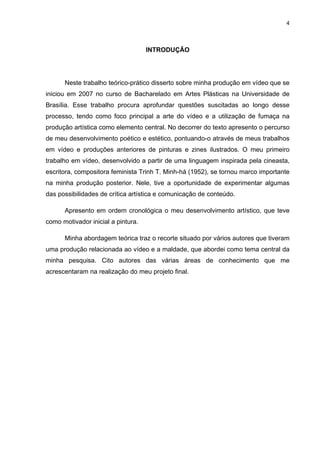 4



                                    INTRODUÇÃO




      Neste trabalho teórico-prático disserto sobre minha produção em vídeo que se
iniciou em 2007 no curso de Bacharelado em Artes Plásticas na Universidade de
Brasília. Esse trabalho procura aprofundar questões suscitadas ao longo desse
processo, tendo como foco principal a arte do vídeo e a utilização de fumaça na
produção artística como elemento central. No decorrer do texto apresento o percurso
de meu desenvolvimento poético e estético, pontuando-o através de meus trabalhos
em vídeo e produções anteriores de pinturas e zines ilustrados. O meu primeiro
trabalho em vídeo, desenvolvido a partir de uma linguagem inspirada pela cineasta,
escritora, compositora feminista Trinh T. Minh-há (1952), se tornou marco importante
na minha produção posterior. Nele, tive a oportunidade de experimentar algumas
das possibilidades de crítica artística e comunicação de conteúdo.

      Apresento em ordem cronológica o meu desenvolvimento artístico, que teve
como motivador inicial a pintura.

      Minha abordagem teórica traz o recorte situado por vários autores que tiveram
uma produção relacionada ao vídeo e a maldade, que abordei como tema central da
minha pesquisa. Cito autores das várias áreas de conhecimento que me
acrescentaram na realização do meu projeto final.
 
