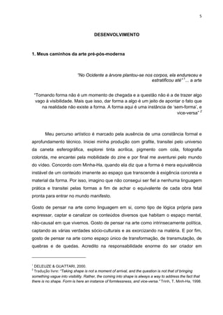 5



                                     DESENVOLVIMENTO



1. Meus caminhos da arte pré-pós-moderna



                           “No Ocidente a árvore plantou-se nos corpos, ela endureceu e
                                                               estratificou até” 1... a arte


    “Tomando forma não é um momento de chegada e a questão não é a de trazer algo
     vago à visibilidade. Mais que isso, dar forma a algo é um jeito de apontar o fato que
        na realidade não existe a forma. A forma aqui é uma instância de ‘sem-forma’, e
                                                                             vice-versa” 2



         Meu percurso artístico é marcado pela ausência de uma constância formal e
aprofundamento técnico. Iniciei minha produção com grafite, transitei pelo universo
da caneta esferográfica, explorei tinta acrílica, pigmento com cola, fotografia
colorida, me encantei pela mobilidade do zine e por final me aventurei pelo mundo
do vídeo. Concordo com Minha-Ha, quando ela diz que a forma é mera equivalência
instável de um conteúdo imanente ao espaço que transcende à exigência concreta e
material da forma. Por isso, imagino que não consegui ser fiel a nenhuma linguagem
prática e transitei pelas formas a fim de achar o equivalente de cada obra fetal
pronta para entrar no mundo manifesto.

Gosto de pensar na arte como linguagem em si, como tipo de lógica própria para
expressar, captar e canalizar os conteúdos diversos que habitam o espaço mental,
não-causal em que vivemos. Gosto de pensar na arte como intrinsecamente política,
captando as várias verdades sócio-culturais e as exorcizando na matéria. E por fim,
gosto de pensar na arte como espaço único de transformação, de transmutação, de
quebras e de quedas. Acredito na responsabilidade enorme do ser criador em



1
  DELEUZE & GUATTARI, 2000.
2
  Tradução livre: “Taking shape is not a moment of arrival, and the question is not that of bringing
something vague into visibility. Rather, the coming into shape is always a way to address the fact that
there is no shape. Form is here an instance of formlessness, and vice-versa.” Trinh, T. Minh-Ha, 1998.
 