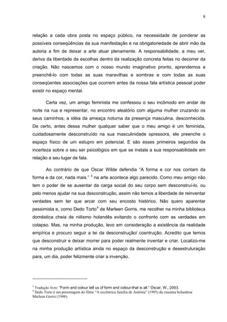 6



relação a cada obra posta no espaço público, na necessidade de ponderar as
possíveis conseqüências da sua manifestação e na obrigatoriedade de abrir mão da
autoria a fim de deixar a arte atuar plenamente. A responsabilidade, a meu ver,
deriva da liberdade de escolhas dentro da realização concreta feitas no decorrer da
criação. Não nascemos com o nosso mundo imaginativo pronto, aprendemos a
preenchê-lo com todas as suas maravilhas e sombras e com todas as suas
conseqüentes associações que ocorrem antes da nossa fala artística pessoal poder
existir no espaço mental.

        Certa vez, um amigo feminista me confessou o seu incômodo em andar de
noite na rua e representar, no encontro aleatório com alguma mulher cruzando os
seus caminhos, a idéia da ameaça noturna da presença masculina, desconhecida.
De certo, antes dessa mulher qualquer saber que o meu amigo é um feminista,
cuidadosamente desconstruído na sua masculinidade opressora, ele preenche o
espaço físico de um estupro em potencial. E são esses primeiros segundos da
incerteza sobre o seu ser psicológico em que se instala a sua responsabilidade em
relação a seu lugar de fala.

        Ao contrário de que Oscar Wilde defendia “A forma e cor nos contam da
                                    3
forma e da cor, nada mais.”             na arte acontece algo parecido. Como meu amigo não
tem o poder de se ausentar da carga social do seu corpo sem desconstruí-lo, ou
pelo menos ajudar na sua desconstrução, assim não temos a liberdade de reinventar
verdades sem ter que arcar com seu encosto histórico. Não quero aparentar
pessimista e, como Dedo Torto 4 de Marleen Gorris, me recolher na minha biblioteca
doméstica cheia de niilismo holandês evitando o confronto com as verdades em
colapso. Mas, na minha produção, levo em consideração a existência da realidade
empírica e procuro seguir a lei da desconstrução/ cosntrução. Acredito que temos
que desconstruir e deixar morrer para poder realmente inventar e criar. Localizo-me
na minha produção artística ainda no espaço da desconstrução e desestruturação
para, um dia, poder felizmente criar a invenção.




3
 Tradução livre: “Form and colour tell us of form and colour-that is all.” Oscar, W., 2003.
4
 Dedo Torto é um personagem do filme “A excêntrica familia de Antônia” (1995) da cineatsa holandesa
Marleen Gorris (1948).
 