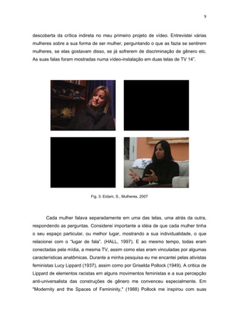 9



descoberta da crítica indireta no meu primeiro projeto de vídeo. Entrevistei várias
mulheres sobre a sua forma de ser mulher, perguntando o que as fazia se sentirem
mulheres, se elas gostavam disso, se já sofrerem de discriminação de gênero etc.
As suas falas foram mostradas numa vídeo-instalação em duas telas de TV 14”.




                            Fig. 3: Eidam, S., Mulheres, 2007




      Cada mulher falava separadamente em uma das telas, uma atrás da outra,
respondendo as perguntas. Considerei importante a idéia de que cada mulher tinha
o seu espaço particular, ou melhor lugar, mostrando a sua individualidade, o que
relacionei com o “lugar de fala”. (HALL, 1997). E ao mesmo tempo, todas eram
conectadas pela mídia, a mesma TV, assim como elas eram vinculadas por algumas
características anatômicas. Durante a minha pesquisa eu me encantei pelas ativistas
feministas Lucy Lippard (1937), assim como por Griselda Pollock (1949). A critica de
Lippard de elementos racistas em alguns movimentos feministas e a sua percepção
anti-universalista das construções de gênero me convenceu especialmente. Em
"Modernity and the Spaces of Femininity," (1988) Pollock me inspirou com suas
 