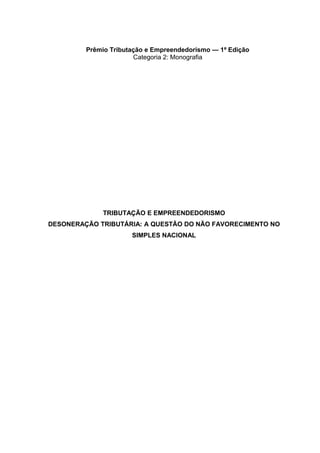 Prêmio Tributação e Empreendedorismo — 1ª Edição
Categoria 2: Monografia
TRIBUTAÇÃO E EMPREENDEDORISMO
DESONERAÇÃO TRIBUTÁRIA: A QUESTÃO DO NÃO FAVORECIMENTO NO
SIMPLES NACIONAL
 