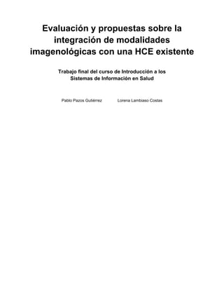 Evaluación y propuestas sobre la
     integración de modalidades
imagenológicas con una HCE existente

      Trabajo final del curso de Introducción a los
          Sistemas de Información en Salud



       Pablo Pazos Gutiérrez   Lorena Lambiaso Costas
 
