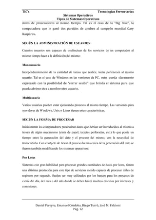 TIC’s Tecnologías Ferroviarias
Sistemas Operativos
Tipos de Sistemas Operativos
Daniel Pereyra, Emanuel Córdoba, Diego Turró, José M. Falcioni
Pag. 12
miles de procesadores al mismo tiempo. Tal es el caso de la “Big Blue”, la
computadora que le ganó dos partidos de ajedrez al campeón mundial Gary
Kaspárov.
SEGÚN LA ADMINISTRACIÓN DE USUARIOS
Cuantos usuarios son capaces de usufructuar de los servicios de un computador al
mismo tiempo hace a la definición del mismo:
Monousuario
Independientemente de la cantidad de tareas que realice, todas pertenecen al mismo
usuario. Tal es el caso de Windows en las versiones de PC, esto queda claramente
expresado con la posibilidad de “cerrar sesión” que brinda el sistema para que
pueda abrirse otra a nombre otro usuario.
Multiusuario
Varios usuarios pueden estar ejecutando procesos al mismo tiempo. Las versiones para
servidores de Windows, Unix o Linux tienen estas características.
SEGÚN LA FORMA DE PROCESAR
Inicialmente los computadores procesaban datos que debían ser introducidos al mismo a
través de algún mecanismo (cinta de papel, tarjetas perforadas, etc.) lo que ponía un
tiempo entre la generación del dato y el proceso del mismo, con la necesidad de
transcribirlo. Con el objeto de llevar el proceso lo más cerca de la generación del dato se
fueron también modificando los sistemas operativos:
Por Lotes
Sistemas con gran habilidad para procesar grandes cantidades de datos por lotes, tienen
una altísima prestación para este tipo de servicios siendo capaces de procesar miles de
registros por segundo. Suelen ser muy utilizados por los bancos para los procesos de
cierre del día, del mes o del año donde se deben hacer muchos cálculos por intereses y
comisiones.
 
