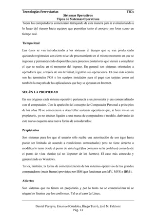 Tecnologías Ferroviarias TIC’s
Sistemas Operativos
Tipos de Sistemas Operativos
Daniel Pereyra, Emanuel Córdoba, Diego Turró, José M. Falcioni
Pag. 13
Todos los computadores comenzaron trabajando de esta manera para ir evolucionando a
lo largo del tiempo hacia equipos que permitían tanto el proceso por lotes como en
tiempo real.
Tiempo Real
Los datos se van introduciendo a los sistemas al tiempo que se van produciendo
quedando registrados con cierto nivel de procesamiento en el mismo momento en que se
ingresan y permaneciendo disponibles para procesos posteriores que vienen a completar
el que se realiza en el momento del ingreso. En general son sistemas orientados a
operadores que, a través de una terminal, registran sus operaciones. El caso más común
son las terminales POS o los equipos instalados para el pago con tarjetas como así
también la mayoría de las aplicaciones que hoy se ejecutan en Internet.
SEGÚN LA PROPIEDAD
En sus orígenes cada sistema operativo pertenecía a un proveedor y era comercializado
con el computador. Con la aparición del concepto de Computador Personal a principios
de los años 70 se comenzaron a desarrollar sistemas operativos que, si bien tenían un
propietario, ya no estaban ligados a una marca de computadora o modelo, derivando de
este nuevo esquema una nueva forma de considerarlos:
Propietarios
Son sistemas para los que el usuario sólo recibe una autorización de uso (que hasta
puede ser limitada de acuerdo a condiciones contractuales) pero no tiene derecho a
modificarlo tanto desde el punto de vista legal (los contratos se lo prohíben) como desde
el punto de vista técnico (al no disponer de los fuentes). El caso más conocido y
generalizado es Windows.
Tal es, también, la forma de comercialización de los sistemas operativos de las grandes
computadores (main frames) provistos por IBM que funcionan con MV, MVS o IBM i.
Abiertos
Son sistemas que no tienen un propietario y por lo tanto no se comercializan ni se
niegan los fuentes que los conforman. Tal es el caso de Linux.
 