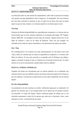 TIC’s Tecnologías Ferroviarias
Sistemas Operativos
Tipos de Sistemas Operativos
Daniel Pereyra, Emanuel Córdoba, Diego Turró, José M. Falcioni
Pag. 14
SEGÚN LA DISPONIBILIDAD
La utilización cada vez más intensa de computadores, sobre todo en procesos de tiempo
real, generó una gran dependencia entre el negocio y el computador. Por caso tenemos
por muy bien conocida la situación en que el cajero de un banco dice que no puede
operar ya que no tiene sistema. Los sistemas operativos no fueron ajenos a esto:
Non Stop
Sistemas de altísima disponibilidad con capacidad para recuperarse a sí mismos ante un
inconveniente que en otros sistemas implicaría el re-arranque del equipo. HP Tandem,
Stratus, IBM OS2 son ejemplos de estos tipos de sistemas. Algunos hacen foco en las
fallas de software y otros en las fallas de hardware. Tales son, por ejemplo, los
utilizados en las redes de cajeros automáticos o de autorización de tarjetas de crédito.
Star / Stop
Por contraposición a los sistemas non sotp, denominaremos en este punto como start
/stop a todos los sistemas que no tienen la capacidad de recuperarse a sí mismos ante
fallas de software. El caso más conocido es la pantalla azul de Windows que obliga a
apagar y encender el equipo lo que se evidencia con el mensaje inicial de que “la sesión
anterior no se cerró correctamente y podría haber archivos dañados”.
SEGÚN LA FORMA COMERCIAL
Llegados este punto nos encontramos que un sistema operativo no es solamente una
solución técnica sino que también encierra una forma comercial respecto de la forma en
que una empresa o una persona se puede hacer de una copia cumpliendo con las normas
legales.
De Libre Disponibilidad
Los productores de estos sistemas no reciben retribución alguna por su instalación. En
general son sistemas que se van enriqueciendo con el aporte que los propios usuarios
van haciendo a lo largo del tiempo. Suelen conformar grupos de trabajo que se van
nutriendo mutuamente a partir de los aportes que cada uno va haciendo. Linux, como
alternativa a Unix, se desarrolló de este modo.
 