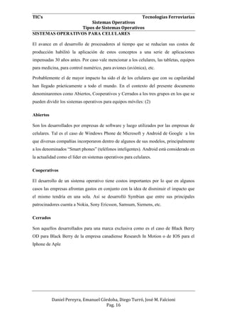 TIC’s Tecnologías Ferroviarias
Sistemas Operativos
Tipos de Sistemas Operativos
Daniel Pereyra, Emanuel Córdoba, Diego Turró, José M. Falcioni
Pag. 16
SISTEMAS OPERATIVOS PARA CELULARES
El avance en el desarrollo de procesadores al tiempo que se reducían sus costos de
producción habilitó la aplicación de estos conceptos a una serie de aplicaciones
impensadas 30 años antes. Por caso vale mencionar a los celulares, las tabletas, equipos
para medicina, para control numérico, para aviones (aviónica), etc.
Probablemente el de mayor impacto ha sido el de los celulares que con su capilaridad
han llegado prácticamente a todo el mundo. En el contexto del presente documento
denominaremos como Abiertos, Cooperativos y Cerrados a los tres grupos en los que se
pueden dividir los sistemas operativos para equipos móviles: (2)
Abiertos
Son los desarrollados por empresas de software y luego utilizados por las empresas de
celulares. Tal es el caso de Windows Phone de Microsoft y Android de Google a los
que diversas compañías incorporaron dentro de algunos de sus modelos, principalmente
a los denominados “Smart phones” (teléfonos inteligentes). Android está considerado en
la actualidad como el líder en sistemas operativos para celulares.
Cooperativos
El desarrollo de un sistema operativo tiene costos importantes por lo que en algunos
casos las empresas afrontan gastos en conjunto con la idea de disminuir el impacto que
el mismo tendría en una sola. Así se desarrolló Symbian que entre sus principales
patrocinadores cuenta a Nokia, Sony Ericsson, Samsum, Siemens, etc.
Cerrados
Son aquellos desarrollados para una marca exclusiva como es el caso de Black Berry
OD para Black Berry de la empresa canadiense Research In Motion o de IOS para el
Iphone de Aple
 