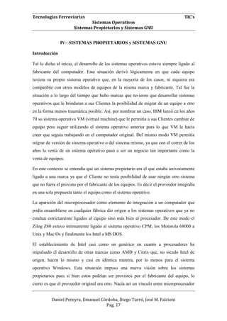 Tecnologías Ferroviarias TIC’s
Sistemas Operativos
Sistemas Propietarios y Sistemas GNU
Daniel Pereyra, Emanuel Córdoba, Diego Turró, José M. Falcioni
Pag. 17
IV– SISTEMAS PROPIETARIOS y SISTEMAS GNU
Introducción
Tal lo dicho al inicio, el desarrollo de los sistemas operativos estuvo siempre ligado al
fabricante del computador. Esta situación derivó lógicamente en que cada equipo
tuviera su propio sistema operativo que, en la mayoría de los casos, ni siquiera era
compatible con otros modelos de equipos de la misma marca y fabricante. Tal fue la
situación a lo largo del tiempo que hubo marcas que tuvieron que desarrollar sistemas
operativos que le brindaran a sus Clientes la posibilidad de migrar de un equipo a otro
en la forma menos traumática posible. Así, por nombrar un caso, IBM lanzó en los años
70 su sistema operativo VM (virtual machine) que le permitía a sus Clientes cambiar de
equipo pero seguir utilizando el sistema operativo anterior para lo que VM le hacía
creer que seguía trabajando en el computador original. Del mismo modo VM permitía
migrar de versión de sistema operativo o del sistema mismo, ya que con el correr de los
años la venta de un sistema operativo pasó a ser un negocio tan importante como la
venta de equipos.
En este contexto se entendía que un sistema propietario era el que estaba unívocamente
ligado a una marca ya que el Cliente no tenía posibilidad de usar ningún otro sistema
que no fuera el provisto por el fabricante de los equipos. Es decir el proveedor integraba
en una sola propuesta tanto el equipo como el sistema operativo.
La aparición del microprocesador como elemento de integración a un computador que
podía ensamblarse en cualquier fábrica dio origen a los sistemas operativos que ya no
estaban estrictamente ligados al equipo sino más bien al procesador. De este modo el
Zilog Z80 estuvo íntimamente ligado al sistema operativo CPM, los Motorola 68000 a
Unix y Mac Os y finalmente los Intel a MS DOS.
El establecimiento de Intel casi como un genérico en cuanto a procesadores ha
impulsado el desarrollo de otras marcas como AMD y Citrix que, no siendo Intel de
origen, hacen lo mismo y casi en idéntica manera, por lo menos para el sistema
operativo Windows. Esta situación impuso una nueva visión sobre los sistemas
propietarios pues si bien estos podrían ser provistos por el fabricante del equipo, lo
cierto es que el proveedor original era otro. Nacía así un vínculo entre microprocesador
 