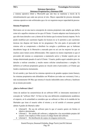 TIC’s Tecnologías Ferroviarias
Sistemas Operativos
Sistemas Propietarios y Sistemas GNU
Daniel Pereyra, Emanuel Córdoba, Diego Turró, José M. Falcioni
Pag. 18
y sistema operativo (Intel y Microsoft) que aún hoy se mantiene a través de la
retroalimentación que cada uno provee al otro. Mayor capacidad de proceso demanda
sistemas operativos más sofisticados que a la vez requieren mayor capacidad de proceso
Sistema Propietario
Derivamos así en una nueva concepción de sistema propietario más amplia que define
como tal a aquellos sistemas en los que el Cliente / Usuario adquiere una licencia por la
que sólo tiene derecho a uso y dentro de los límites que la misma licencia impone. No lo
puede modificar por cuestiones legales (la licencia no se lo permite) y por cuestiones
técnicas (no dispone del fuente de los programas). Por otra parte el proveedor del
sistema sólo se compromete a distribuir los arreglos a problemas que se hubieran
descubierto luego de la liberación a mercado pero no así con las mejoras las que en
muchos casos tienen costos diferenciados. Otro aspecto no menos importante es que el
proveedor del sistema se compromete a mantenerlo activo y brindar soporte por un
tiempo determinado pasado el cual el Cliente / Usuario, podría seguir usándolo pero sin
derecho a realizar consultas y mucho menos solicitar actualizaciones o arreglos. En
definitiva el software propietario genera un vínculo entre el proveedor y el Cliente que
tiende a mantenerse eternamente.
En tal sentido y por fuera de los sistemas operativos de grandes equipos (main frames),
los sistemas propietarios más difundidos son Windows (en todas sus versiones), Unix y
más recientemente OS Mac que retoma el vínculo indisoluble entre software y hardware
de un mismo proveedor.
¿Qué es Software Libre?
Antes de analizar las características de un software GNU es interesante mencionar el
concepto de “software libre”. Si bien no hay una definición completamente académica
al respecto, en la actualidad se considera que un software es libre en la medida de las
libertades que tiene el usuario sobre el mismo y en tal sentido el consenso general
admite 4 grados de libertad a saber
 Libertad 0: De uso de software para lo que el usuario quiera sin límites ni
objetivo determinado.
 Libertad 1: De estudio del software y adaptación a las necesidades propias del
usuario. Esto implica el libre acceso al código fuente del software.
 Libertad 2: De distribución de copias sin ninguna restricción.
 