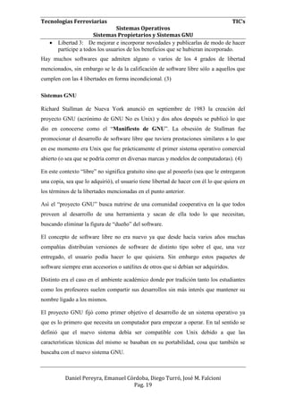 Tecnologías Ferroviarias TIC’s
Sistemas Operativos
Sistemas Propietarios y Sistemas GNU
Daniel Pereyra, Emanuel Córdoba, Diego Turró, José M. Falcioni
Pag. 19
 Libertad 3: De mejorar e incorporar novedades y publicarlas de modo de hacer
partícipe a todos los usuarios de los beneficios que se hubieran incorporado.
Hay muchos softwares que admiten alguno o varios de los 4 grados de libertad
mencionados, sin embargo se le da la calificación de software libre sólo a aquellos que
cumplen con las 4 libertades en forma incondicional. (3)
Sistemas GNU
Richard Stallman de Nueva York anunció en septiembre de 1983 la creación del
proyecto GNU (acrónimo de GNU No es Unix) y dos años después se publicó lo que
dio en conocerse como el “Manifiesto de GNU”. La obsesión de Stallman fue
promocionar el desarrollo de software libre que tuviera prestaciones similares a lo que
en ese momento era Unix que fue prácticamente el primer sistema operativo comercial
abierto (o sea que se podría correr en diversas marcas y modelos de computadoras). (4)
En este contexto “libre” no significa gratuito sino que al poseerlo (sea que le entregaron
una copia, sea que lo adquirió), el usuario tiene libertad de hacer con él lo que quiera en
los términos de la libertades mencionadas en el punto anterior.
Así el “proyecto GNU” busca nutrirse de una comunidad cooperativa en la que todos
proveen al desarrollo de una herramienta y sacan de ella todo lo que necesitan,
buscando eliminar la figura de “dueño” del software.
El concepto de software libre no era nuevo ya que desde hacía varios años muchas
compañías distribuían versiones de software de distinto tipo sobre el que, una vez
entregado, el usuario podía hacer lo que quisiera. Sin embargo estos paquetes de
software siempre eran accesorios o satélites de otros que si debían ser adquiridos.
Distinto era el caso en el ambiente académico donde por tradición tanto los estudiantes
como los profesores suelen compartir sus desarrollos sin más interés que mantener su
nombre ligado a los mismos.
El proyecto GNU fijó como primer objetivo el desarrollo de un sistema operativo ya
que es lo primero que necesita un computador para empezar a operar. En tal sentido se
definió que el nuevo sistema debía ser compatible con Unix debido a que las
características técnicas del mismo se basaban en su portabilidad, cosa que también se
buscaba con el nuevo sistema GNU.
 