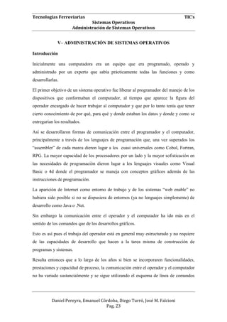 Tecnologías Ferroviarias TIC’s
Sistemas Operativos
Administración de Sistemas Operativos
Daniel Pereyra, Emanuel Córdoba, Diego Turró, José M. Falcioni
Pag. 23
V– ADMINISTRACIÓN DE SISTEMAS OPERATIVOS
Introducción
Inicialmente una computadora era un equipo que era programado, operado y
administrado por un experto que sabía prácticamente todas las funciones y como
desarrollarlas.
El primer objetivo de un sistema operativo fue liberar al programador del manejo de los
dispositivos que conformaban el computador, al tiempo que aparece la figura del
operador encargado de hacer trabajar al computador y que por lo tanto tenía que tener
cierto conocimiento de por qué, para qué y donde estaban los datos y donde y como se
entregarían los resultados.
Así se desarrollaron formas de comunicación entre el programador y el computador,
principalmente a través de los lenguajes de programación que, una vez superados los
“assembler” de cada marca dieron lugar a los cuasi universales como Cobol, Fortran,
RPG. La mayor capacidad de los procesadores por un lado y la mayor sofisticación en
las necesidades de programación dieron lugar a los lenguajes visuales como Visual
Basic o 4d donde el programador se maneja con conceptos gráficos además de las
instrucciones de programación.
La aparición de Internet como entorno de trabajo y de los sistemas “web enable” no
hubiera sido posible si no se dispusiera de entornos (ya no lenguajes simplemente) de
desarrollo como Java o .Net.
Sin embargo la comunicación entre el operador y el computador ha ido más en el
sentido de los comandos que de los desarrollos gráficos.
Esto es así pues el trabajo del operador está en general muy estructurado y no requiere
de las capacidades de desarrollo que hacen a la tarea misma de construcción de
programas y sistemas.
Resulta entonces que a lo largo de los años si bien se incorporaron funcionalidades,
prestaciones y capacidad de proceso, la comunicación entre el operador y el computador
no ha variado sustancialmente y se sigue utilizando el esquema de línea de comandos
 