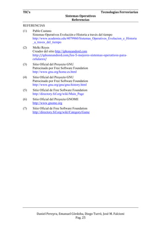 TIC’s Tecnologías Ferroviarias
Sistemas Operativos
Referencias
Daniel Pereyra, Emanuel Córdoba, Diego Turró, José M. Falcioni
Pag. 25
REFERENCIAS
(1) Pablo Castano
Sistemas Operativos Evolución e Historia a través del tiempo
http://www.academia.edu/4079960/Sistemas_Operativos_Evolucion_e_Historia
_a_traves_del_tiempo
(2) Melki Reyes
Creador del sitio http://iphoneandord.com
http://iphoneandord.com/los-5-mejores-sistemas-operativos-para-
celulares/
(3) Sitio Oficial del Proyecto GNU
Patrocinado por Free Software Foundation
http://www.gnu.org/home.es.html
(4) Sitio Oficial del Proyecto GNU
Patrocinado por Free Software Foundation
http://www.gnu.org/gnu/gnu-history.html
(5) Sitio Oficial de Free Software Foundation
http://directory.fsf.org/wiki/Main_Page
(6) Sitio Oficial del Proyecto GNOME
http://www.gnome.org
(7) Sitio Oficial de Free Software Foundation
http://directory.fsf.org/wiki/Category/Game
 