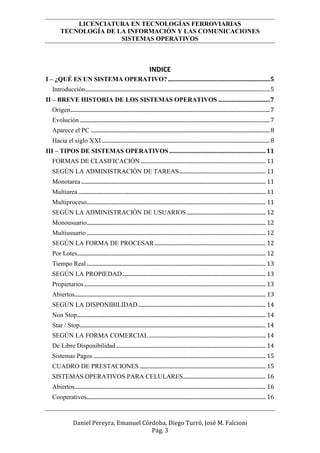 LICENCIATURA EN TECNOLOGÍAS FERROVIARIAS
TECNOLOGÍA DE LA INFORMACIÓN Y LAS COMUNICACIONES
SISTEMAS OPERATIVOS
Daniel Pereyra, Emanuel Córdoba, Diego Turró, José M. Falcioni
Pag. 3
INDICE
I – ¿QUÉ ES UN SISTEMA OPERATIVO?.....................................................................5
Introducción........................................................................................................................................5
II – BREVE HISTORIA DE LOS SISTEMAS OPERATIVOS ...................................7
Origen...................................................................................................................................................7
Evolución ............................................................................................................................................7
Aparece el PC ....................................................................................................................................8
Hacia el siglo XXI............................................................................................................................8
III – TIPOS DE SISTEMAS OPERATIVOS .................................................................11
FORMAS DE CLASIFICACIÓN ............................................................................................ 11
SEGÚN LA ADMINISTRACIÓN DE TAREAS................................................................ 11
Monotarea ........................................................................................................................................ 11
Multiarea .......................................................................................................................................... 11
Multiproceso.................................................................................................................................... 11
SEGÚN LA ADMINISTRACIÓN DE USUARIOS .......................................................... 12
Monousuario.................................................................................................................................... 12
Multiusuario .................................................................................................................................... 12
SEGÚN LA FORMA DE PROCESAR.................................................................................. 12
Por Lotes........................................................................................................................................... 12
Tiempo Real .................................................................................................................................... 13
SEGÚN LA PROPIEDAD.......................................................................................................... 13
Propietarios...................................................................................................................................... 13
Abiertos............................................................................................................................................. 13
SEGÚN LA DISPONIBILIDAD.............................................................................................. 14
Non Stop........................................................................................................................................... 14
Star / Stop......................................................................................................................................... 14
SEGÚN LA FORMA COMERCIAL ...................................................................................... 14
De Libre Disponibilidad .............................................................................................................. 14
Sistemas Pagos ............................................................................................................................... 15
CUADRO DE PRESTACIONES ............................................................................................. 15
SISTEMAS OPERATIVOS PARA CELULARES............................................................. 16
Abiertos............................................................................................................................................. 16
Cooperativos.................................................................................................................................... 16
 