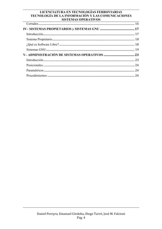 LICENCIATURA EN TECNOLOGÍAS FERROVIARIAS
TECNOLOGÍA DE LA INFORMACIÓN Y LAS COMUNICACIONES
SISTEMAS OPERATIVOS
Daniel Pereyra, Emanuel Córdoba, Diego Turró, José M. Falcioni
Pag. 4
Cerrados............................................................................................................................................ 16
IV– SISTEMAS PROPIETARIOS y SISTEMAS GNU ..............................................17
Introducción..................................................................................................................................... 17
Sistema Propietario........................................................................................................................ 18
¿Qué es Software Libre?.............................................................................................................. 18
Sistemas GNU................................................................................................................................. 19
V– ADMINISTRACIÓN DE SISTEMAS OPERATIVOS .........................................23
Introducción..................................................................................................................................... 23
Posicionales..................................................................................................................................... 24
Paramétricos.................................................................................................................................... 24
Procedimientos ............................................................................................................................... 24
 