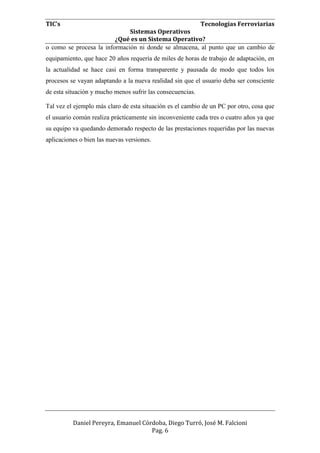 TIC’s Tecnologías Ferroviarias
Sistemas Operativos
¿Qué es un Sistema Operativo?
Daniel Pereyra, Emanuel Córdoba, Diego Turró, José M. Falcioni
Pag. 6
o como se procesa la información ni donde se almacena, al punto que un cambio de
equipamiento, que hace 20 años requería de miles de horas de trabajo de adaptación, en
la actualidad se hace casi en forma transparente y pausada de modo que todos los
procesos se vayan adaptando a la nueva realidad sin que el usuario deba ser consciente
de esta situación y mucho menos sufrir las consecuencias.
Tal vez el ejemplo más claro de esta situación es el cambio de un PC por otro, cosa que
el usuario común realiza prácticamente sin inconveniente cada tres o cuatro años ya que
su equipo va quedando demorado respecto de las prestaciones requeridas por las nuevas
aplicaciones o bien las nuevas versiones.
 