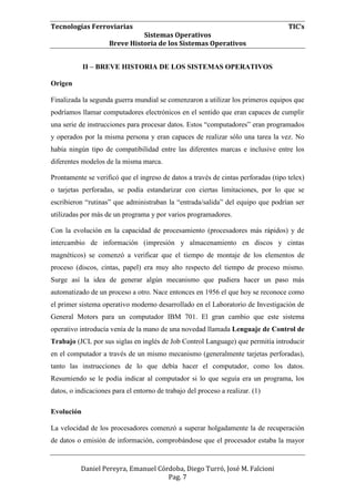 Tecnologías Ferroviarias TIC’s
Sistemas Operativos
Breve Historia de los Sistemas Operativos
Daniel Pereyra, Emanuel Córdoba, Diego Turró, José M. Falcioni
Pag. 7
II – BREVE HISTORIA DE LOS SISTEMAS OPERATIVOS
Origen
Finalizada la segunda guerra mundial se comenzaron a utilizar los primeros equipos que
podríamos llamar computadores electrónicos en el sentido que eran capaces de cumplir
una serie de instrucciones para procesar datos. Estos “computadores” eran programados
y operados por la misma persona y eran capaces de realizar sólo una tarea la vez. No
había ningún tipo de compatibilidad entre las diferentes marcas e inclusive entre los
diferentes modelos de la misma marca.
Prontamente se verificó que el ingreso de datos a través de cintas perforadas (tipo telex)
o tarjetas perforadas, se podía estandarizar con ciertas limitaciones, por lo que se
escribieron “rutinas” que administraban la “entrada/salida” del equipo que podrían ser
utilizadas por más de un programa y por varios programadores.
Con la evolución en la capacidad de procesamiento (procesadores más rápidos) y de
intercambio de información (impresión y almacenamiento en discos y cintas
magnéticos) se comenzó a verificar que el tiempo de montaje de los elementos de
proceso (discos, cintas, papel) era muy alto respecto del tiempo de proceso mismo.
Surge así la idea de generar algún mecanismo que pudiera hacer un paso más
automatizado de un proceso a otro. Nace entonces en 1956 el que hoy se reconoce como
el primer sistema operativo moderno desarrollado en el Laboratorio de Investigación de
General Motors para un computador IBM 701. El gran cambio que este sistema
operativo introducía venía de la mano de una novedad llamada Lenguaje de Control de
Trabajo (JCL por sus siglas en inglés de Job Control Language) que permitía introducir
en el computador a través de un mismo mecanismo (generalmente tarjetas perforadas),
tanto las instrucciones de lo que debía hacer el computador, como los datos.
Resumiendo se le podía indicar al computador si lo que seguía era un programa, los
datos, o indicaciones para el entorno de trabajo del proceso a realizar. (1)
Evolución
La velocidad de los procesadores comenzó a superar holgadamente la de recuperación
de datos o emisión de información, comprobándose que el procesador estaba la mayor
 