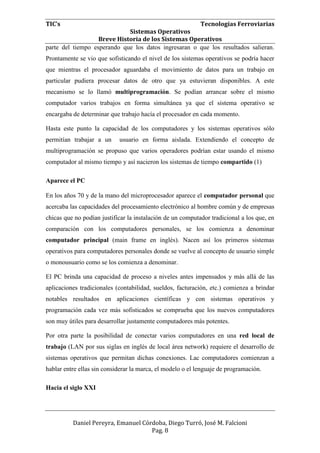 TIC’s Tecnologías Ferroviarias
Sistemas Operativos
Breve Historia de los Sistemas Operativos
Daniel Pereyra, Emanuel Córdoba, Diego Turró, José M. Falcioni
Pag. 8
parte del tiempo esperando que los datos ingresaran o que los resultados salieran.
Prontamente se vio que sofisticando el nivel de los sistemas operativos se podría hacer
que mientras el procesador aguardaba el movimiento de datos para un trabajo en
particular pudiera procesar datos de otro que ya estuvieran disponibles. A este
mecanismo se lo llamó multiprogramación. Se podían arrancar sobre el mismo
computador varios trabajos en forma simultánea ya que el sistema operativo se
encargaba de determinar que trabajo hacía el procesador en cada momento.
Hasta este punto la capacidad de los computadores y los sistemas operativos sólo
permitían trabajar a un usuario en forma aislada. Extendiendo el concepto de
multiprogramación se propuso que varios operadores podrían estar usando el mismo
computador al mismo tiempo y así nacieron los sistemas de tiempo compartido (1)
Aparece el PC
En los años 70 y de la mano del microprocesador aparece el computador personal que
acercaba las capacidades del procesamiento electrónico al hombre común y de empresas
chicas que no podían justificar la instalación de un computador tradicional a los que, en
comparación con los computadores personales, se los comienza a denominar
computador principal (main frame en inglés). Nacen así los primeros sistemas
operativos para computadores personales donde se vuelve al concepto de usuario simple
o monousuario como se los comienza a denominar.
El PC brinda una capacidad de proceso a niveles antes impensados y más allá de las
aplicaciones tradicionales (contabilidad, sueldos, facturación, etc.) comienza a brindar
notables resultados en aplicaciones científicas y con sistemas operativos y
programación cada vez más sofisticados se comprueba que los nuevos computadores
son muy útiles para desarrollar justamente computadores más potentes.
Por otra parte la posibilidad de conectar varios computadores en una red local de
trabajo (LAN por sus siglas en inglés de local área network) requiere el desarrollo de
sistemas operativos que permitan dichas conexiones. Lac computadores comienzan a
hablar entre ellas sin considerar la marca, el modelo o el lenguaje de programación.
Hacia el siglo XXI
 