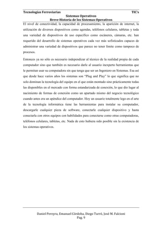 Tecnologías Ferroviarias TIC’s
Sistemas Operativos
Breve Historia de los Sistemas Operativos
Daniel Pereyra, Emanuel Córdoba, Diego Turró, José M. Falcioni
Pag. 9
El nivel de conectividad, la capacidad de procesamiento, la aparición de internet, la
utilización de diversos dispositivos como agendas, teléfonos celulares, tabletas y toda
una variedad de dispositivos de uso específico como escáneres, cámaras, etc. han
requerido del desarrollo de sistemas operativos cada vez más sofisticados capaces de
administrar una variedad de dispositivos que parece no tener límite como tampoco de
procesos.
Entonces ya no sólo es necesario independizar al técnico de la realidad propia de cada
computador sino que también es necesario darle al usuario inexperto herramientas que
le permitan usar su computadora sin que tenga que ser un Ingeniero en Sistemas. Esa así
que desde hace varios años los sistemas son “Plug and Play” lo que significa que no
solo dominan la tecnología del equipo en el que están montado sino prácticamente todas
las disponibles en el mercado con forma estandarizada de conexión, lo que dio lugar al
nacimiento de formas de conexión como un apartado mismo del negocio tecnológico
cuando antes era un apéndice del computador. Hoy un usuario totalmente lego en el arte
de la tecnología informática tiene las herramientas para instalar su computador,
descargarle cualquier pieza de software, conectarle cualquier dispositivo y hasta
conectarla con otros equipos con habilidades para conectarse como otras computadoras,
teléfonos celulares, tabletas, etc. Nada de esto hubiera sido posible sin la existencia de
los sistemas operativos.
 