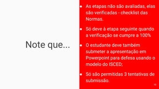 Note que...
● As etapas não são avaliadas, elas
são verificadas - checklist das
Normas.
● Só deve à etapa seguinte quando
a verificação se cumpre a 100%
● O estudante deve também
submeter a apresentação em
Powerpoint para defesa usando o
modelo do ISCED;
● Só são permitidas 3 tentativas de
submissão.
10
 
