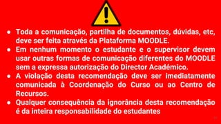 ● Toda a comunicação, partilha de documentos, dúvidas, etc,
deve ser feita através da Plataforma MOODLE.
● Em nenhum momento o estudante e o supervisor devem
usar outras formas de comunicação diferentes do MOODLE
sem a expressa autorização do Director Académico.
● A violação desta recomendação deve ser imediatamente
comunicada à Coordenação do Curso ou ao Centro de
Recursos.
● Qualquer consequência da ignorância desta recomendação
é da inteira responsabilidade do estudantes
11
 