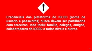 Credenciais das plataforma do ISCED (nome de
usuário e passwords) nunca devem ser partilhados
com terceiros. Isso inclui família, colegas, amigos,
colaboradores do ISCED a todos níveis e outros.
12
 