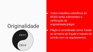 Originalidade
● Todos trabalhos científicos do
ISCED serão submetidos à
verificação de
originalidade/plágio;
● Plágio é considerado como fraude
ou tentativa de fraude e tratado de
acordo com os regulamentos;
13
 
