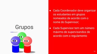 Grupos
● Cada Coordenador deve organizar
os estudantes em grupos
nomeados de acordo com o
nome do Supervisor;
● Cada Supervisor tem um número
máximo de supervisandos de
acordo com o regulamento
14
 