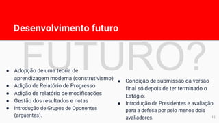 Desenvolvimento futuro
15
● Adopção de uma teoria de
aprendizagem moderna (construtivismo)
● Adição de Relatório de Progresso
● Adição de relatório de modificações
● Gestão dos resultados e notas
● Introdução de Grupos de Oponentes
(arguentes).
● Condição de submissão da versão
final só depois de ter terminado o
Estágio.
● Introdução de Presidentes e avaliação
para a defesa por pelo menos dois
avaliadores.
 