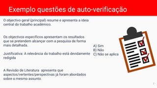 Exemplo questões de auto-verificação
O objectivo geral (principal) resume e apresenta a ideia
central do trabalho acadêmico.
Os objectivos específicos apresentam os resultados
que se pretendem alcançar com a pesquisa de forma
mais detalhada.
Justificativa: A relevância do trabalho está devidamente
redigida
A Revisão de Literatura apresenta que
aspectos/vertentes/perspectivas já foram abordados
sobre o mesmo assunto.
A) Sim
B) Não
C) Não se aplica
7
 