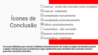 Ícones de
Conclusão
Os ícones habilitados para manual e habilitado automaticamente são usados ​​na página da disciplina quando
a edição é ativada para que os professores vejam rapidamente quais atividades têm conclusão manual e
quais têm conclusão automática.
8
 