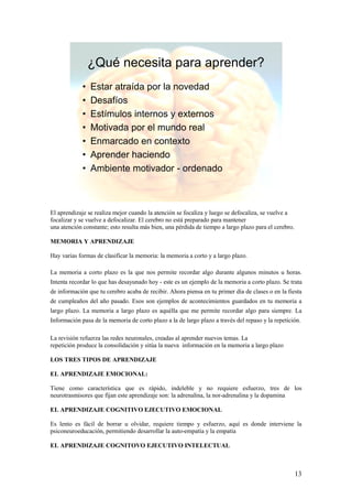 ¿Qué necesita para aprender?
             •   Estar atraída por la novedad
             •   Desafíos
             •   Estímulos internos y externos
             •   Motivada por el mundo real
             •   Enmarcado en contexto
             •   Aprender haciendo
             •   Ambiente motivador - ordenado



El aprendizaje se realiza mejor cuando la atención se focaliza y luego se defocaliza, se vuelve a
focalizar y se vuelve a defocalizar. El cerebro no está preparado para mantener
una atención constante; esto resulta más bien, una pérdida de tiempo a largo plazo para el cerebro.

MEMORIA Y APRENDIZAJE

Hay varias formas de clasificar la memoria: la memoria a corto y a largo plazo.

La memoria a corto plazo es la que nos permite recordar algo durante algunos minutos u horas.
Intenta recordar lo que has desayunado hoy - este es un ejemplo de la memoria a corto plazo. Se trata
de información que tu cerebro acaba de recibir. Ahora piensa en tu primer día de clases o en la fiesta
de cumpleaños del año pasado. Esos son ejemplos de acontecimientos guardados en tu memoria a
largo plazo. La memoria a largo plazo es aquélla que me permite recordar algo para siempre. La
Información pasa de la memoria de corto plazo a la de largo plazo a través del repaso y la repetición.

La revisión refuerza las redes neuronales, creadas al aprender nuevos temas. La
repetición produce la consolidación y sitúa la nueva información en la memoria a largo plazo

LOS TRES TIPOS DE APRENDIZAJE

EL APRENDIZAJE EMOCIONAL:

Tiene como característica que es rápido, indeleble y no requiere esfuerzo, tres de los
neurotrasmisores que fijan este aprendizaje son: la adrenalina, la nor-adrenalina y la dopamina

EL APRENDIZAJE COGNITIVO EJECUTIVO EMOCIONAL

Es lento es fácil de borrar u olvidar, requiere tiempo y esfuerzo, aquí es donde interviene la
psiconeuroeducación, permitiendo desarrollar la auto-empatía y la empatía

EL APRENDIZAJE COGNITOVO EJECUTIVO INTELECTUAL



                                                                                                      13
 