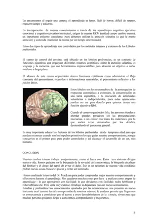 Lo encontramos al seguir una carrera, el aprendizaje es lento, fácil de borrar, difícil de retener,
requiere tiempo y esfuerzo.

La incorporación de nuevos conocimientos a través de los aprendizajes cognitivo ejecutivo
emocional y cognitivo ejecutivo intelectual, exigen de nuestra UCM (unidad cuerpo cerebro mente),
un importante esfuerzo consciente, pues debemos utilizar la atención selectiva (a que le presto
atención) y sostenida (mantener la misma por un tiempo determinado).

Estos dos tipos de aprendizaje son controlados por los módulos internos y externos de los Lóbulos
prefrontales.


El centro de control del cerebro, está ubicado en los lóbulos prefrontales, es un conjunto de
funciones ejecutivas que orquestan diferentes recursos cognitivos, como la atención selectiva, el
lenguaje y la memoria, que son herramientas imprescindibles para alcanzar un objetivo a corto,
mediano o largo plazo.

El alcance de este centro organizador abarca funciones cotidianas como administrar el flujo
constante del pensamiento, recuerdos o informaciones sensoriales, el pensamiento reflexivo y los
juicios éticos.

                                          Estos lóbulos son los responsables de la postergación de
                                          respuestas automáticas a estímulos, la concentración en
                                          una tarea específica, o la iniciación de actividades
                                          voluntarias o independientes, pues estas operaciones
                                          pueden ser un gran desafío para quienes tienen una
                                          función ejecutiva débil.

                                          Cuando el centro organizador falla, las personas tienden a
                                          abordar grandes proyectos sin las preocupaciones
                                          necesarias, o sin contar con todos los materiales, por lo
                                          que suelen verse abrumados por los detalles,
                                          desatendiendo el panorama general.

Es muy importante educar las fuciones de los lóbulos prefrontales desde temprana edad para que
puedan reconocer cuando son los impulsos primitivos los que guían nuestro comportamiento, porque
conocerlos es el primer paso para poder controlarlos y así alcanzar el desarrollo de un ser, más
humano.


CONCUSION

Nuestro cerebro tri-uno trabaja conjuntamente, como si fuera uno. Estos tres sistemas dirigen
nuestra vida. Somos guiados por la búsqueda de la novedad de la neocorteza, la búsqueda de placer
del límbico y el deseo del reptil de evitar el daño. Ése es un resumen de nuestra vida cotidiana:
probar nuevas cosas, buscar el placer y evitar ser lastimado.

Hemos analizado la teoría del Dr. MacLean para poder comprender mejor nuestro comportamiento y
el los otros durante el aprendizaje. Nos quedaron muchas cosas por decir y analizar como: etapas de
aprendizaje – lo que aprendemos con facilidad- lo que olvidamos con facilidad- redes hebbianas y
robo hebbiano etc. Pero sería muy extenso el trabajo lo dejaremos para un nuevo acercamiento.
Estudiar y profundizar los conocimientos aportados por las neurociencias, nos presenta un nuevo
horizonte en el camino hacia la comprensión de nosotros mismos, lo cual nos permite que lleguemos
en consecuencia a considerar que el acceso a estos descubrimientos de la ciencia, sirvan para que
muchas personas podamos llegar a conocernos, comprendernos y mejorarnos.




                                                                                                 14
 