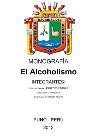 MONOGRAFÍA
El Alcoholismo
INTEGRANTES:
Vladimir Nelson, PAREDES VARGAS
Uriel, QUENTA PARISACA
Criss Angel, CHOHQUE ACERO
PUNO - PERÚ
2013
 