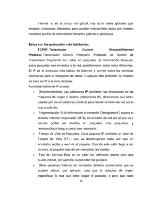 10
Internet no es la única red global, hay otras redes globales que
emplean protocolos diferentes, pero pueden intercambiar datos con Internet
mediante puntos de intercambio llamados galerías o gateways.
Estos son los protocolos más habituales:
TCP/IP. Tansmision Control Protocol/Internet
Protocol: Transmision Control Protocol o Protocolo de Control de
Transmisión fragmenta los datos en paquetes de información. Después,
estos paquetes son enviados a la red, posiblemente sobre rutas diferentes.
El IP es el protocolo más básico de Internet, y provee todos los servicios
necesarios para el transporte de datos. Cualquier otro protocolo de Internet
se basa en IP o le sirve de base.
Fundamentalmente IP provee:
Direccionamiento: Las cabeceras IP contienen las direcciones de las
máquinas de origen y destino (direcciones IP), direcciones que serán
usadas por los enrutadores (routers) para decidir el tramo de red por el
que circularán.
Fragmentación: Si la información a transmitir ("datagramas") supera el
tamaño máximo "negociado" (MTU) en el tramo de red por el que va a
circular podrá ser dividida en paquetes más pequeños, y
reensamblada luego cuando sea necesario.
Tiempo de Vida de Paquetes: Cada paquete IP contiene un valor de
Tiempo de Vida (TTL) que va disminuyendo cada vez que un
enrutador recibe y reenvía el paquete. Cuando este valor llega a ser
de cero, el paquete deja de ser reenviado (se pierde).
Tipo de Servicio: Este es un valor sin definición previa pero que
puede indicar, por ejemplo, la prioridad del paquete.
Otras opciones: Valores sin contenido definido previamente que se
pueden utilizar, por ejemplo, para que la máquina de origen
especifique la ruta que debe seguir el paquete, o para que cada
 