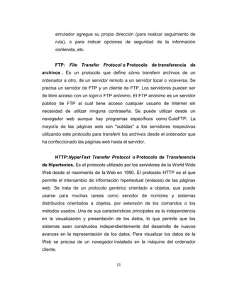 11
enrutador agregue su propia dirección (para realizar seguimiento de
ruta), o para indicar opciones de seguridad de la información
contenida, etc.
FTP: File Transfer Protocol o Protocolo de transferencia de
archivos . Es un protocolo que define cómo transferir archivos de un
ordenador a otro, de un servidor remoto a un servidor local o viceversa. Se
precisa un servidor de FTP y un cliente de FTP. Los servidores pueden ser
de libre acceso con un login o FTP anónimo. El FTP anónimo es un servidor
público de FTP al cual tiene acceso cualquier usuario de Internet sin
necesidad de utilizar ninguna contraseña. Se puede utilizar desde un
navegador web aunque hay programas específicos como CuteFTP. La
mayoría de las páginas web son "subidas" a los servidores respectivos
utilizando este protocolo para transferir los archivos desde el ordenador que
ha confeccionado las páginas web hasta el servidor.
HTTP:HyperText Transfer Protocol o Protocolo de Transferencia
de Hipertextos. Es el protocolo utilizado por los servidores de la World Wide
Web desde el nacimiento de la Web en 1990. El protocolo HTTP es el que
permite el intercambio de información hipertextual (enlaces) de las páginas
web. Se trata de un protocolo genérico orientado a objetos, que puede
usarse para muchas tareas como servidor de nombres y sistemas
distribuidos orientados a objetos, por extensión de los comandos o los
métodos usados. Una de sus características principales es la independencia
en la visualización y presentación de los datos, lo que permite que los
sistemas sean construidos independientemente del desarrollo de nuevos
avances en la representación de los datos. Para visualizar los datos de la
Web se precisa de un navegador instalado en la máquina del ordenador
cliente.
 