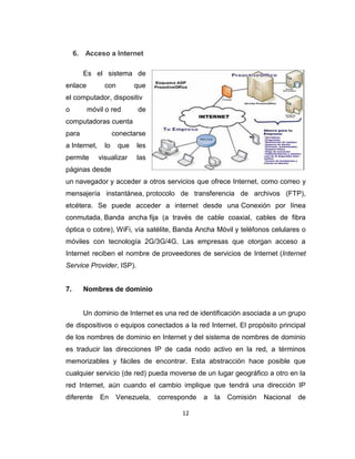 12
6. Acceso a Internet
Es el sistema de
enlace con que
el computador, dispositiv
o móvil o red de
computadoras cuenta
para conectarse
a Internet, lo que les
permite visualizar las
páginas desde
un navegador y acceder a otros servicios que ofrece Internet, como correo y
mensajería instantánea, protocolo de transferencia de archivos (FTP),
etcétera. Se puede acceder a internet desde una Conexión por línea
conmutada, Banda ancha fija (a través de cable coaxial, cables de fibra
óptica o cobre), WiFi, vía satélite, Banda Ancha Móvil y teléfonos celulares o
móviles con tecnología 2G/3G/4G. Las empresas que otorgan acceso a
Internet reciben el nombre de proveedores de servicios de Internet (Internet
Service Provider, ISP).
7. Nombres de dominio
Un dominio de Internet es una red de identificación asociada a un grupo
de dispositivos o equipos conectados a la red Internet. El propósito principal
de los nombres de dominio en Internet y del sistema de nombres de dominio
es traducir las direcciones IP de cada nodo activo en la red, a términos
memorizables y fáciles de encontrar. Esta abstracción hace posible que
cualquier servicio (de red) pueda moverse de un lugar geográfico a otro en la
red Internet, aún cuando el cambio implique que tendrá una dirección IP
diferente En Venezuela, corresponde a la Comisión Nacional de
 