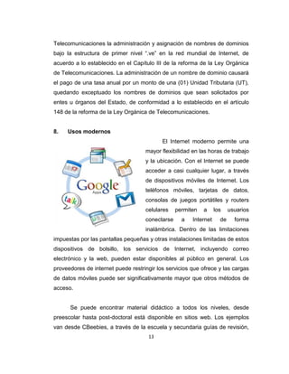13
Telecomunicaciones la administración y asignación de nombres de dominios
bajo la estructura de primer nivel “.ve” en la red mundial de Internet, de
acuerdo a lo establecido en el Capítulo III de la reforma de la Ley Orgánica
de Telecomunicaciones. La administración de un nombre de dominio causará
el pago de una tasa anual por un monto de una (01) Unidad Tributaria (UT),
quedando exceptuado los nombres de dominios que sean solicitados por
entes u órganos del Estado, de conformidad a lo establecido en el artículo
148 de la reforma de la Ley Orgánica de Telecomunicaciones.
8. Usos modernos
El Internet moderno permite una
mayor flexibilidad en las horas de trabajo
y la ubicación. Con el Internet se puede
acceder a casi cualquier lugar, a través
de dispositivos móviles de Internet. Los
teléfonos móviles, tarjetas de datos,
consolas de juegos portátiles y routers
celulares permiten a los usuarios
conectarse a Internet de forma
inalámbrica. Dentro de las limitaciones
impuestas por las pantallas pequeñas y otras instalaciones limitadas de estos
dispositivos de bolsillo, los servicios de Internet, incluyendo correo
electrónico y la web, pueden estar disponibles al público en general. Los
proveedores de internet puede restringir los servicios que ofrece y las cargas
de datos móviles puede ser significativamente mayor que otros métodos de
acceso.
Se puede encontrar material didáctico a todos los niveles, desde
preescolar hasta post-doctoral está disponible en sitios web. Los ejemplos
van desde CBeebies, a través de la escuela y secundaria guías de revisión,
 