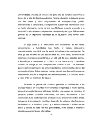 14
universidades virtuales, al acceso a la gama alta de literatura académica a
través de la talla de Google Académico. Para la educación a distancia, ayuda
con las tareas y otras asignaciones, el auto-aprendizaje guiado,
entreteniendo el tiempo libre, o simplemente buscar más información sobre
un hecho interesante, nunca ha sido más fácil para la gente a acceder a la
información educativa en cualquier nivel, desde cualquier lugar. El Internet en
general es un importante facilitador de la educación tanto formal como
informal.
El bajo costo y el intercambio casi instantáneo de las ideas,
conocimientos y habilidades han hecho el trabajo colaborativo
dramáticamente más fácil, con la ayuda del software de colaboración. De
chat, ya sea en forma de una sala de chat IRC o del canal, a través de un
sistema de mensajería instantánea, o un sitio web de redes sociales, permite
a los colegas a mantenerse en contacto de una manera muy conveniente
cuando se trabaja en sus computadoras durante el día. Los mensajes
pueden ser intercambiados de forma más rápida y cómodamente a través del
correo electrónico. Estos sistemas pueden permitir que los archivos que se
intercambian, dibujos e imágenes para ser compartidas, o el contacto de voz
y vídeo entre los miembros del equipo.
Sistemas de gestión de contenido permiten la colaboración a los
equipos trabajar en conjuntos de documentos compartidos al mismo tiempo,
sin destruir accidentalmente el trabajo del otro. Los equipos de negocio y el
proyecto pueden compartir calendarios, así como documentos y otra
información. Esta colaboración se produce en una amplia variedad de áreas,
incluyendo la investigación científica, desarrollo de software, planificación de
la conferencia, el activismo político y la escritura creativa. La colaboración
social y política es cada vez más generalizada, como acceso a Internet y
difusión conocimientos de informática.
 