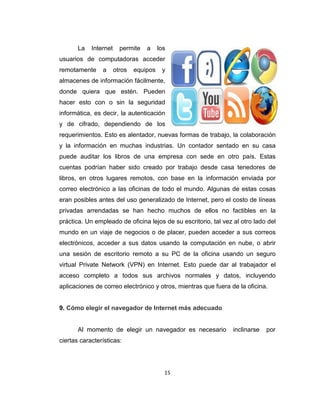 15
La Internet permite a los
usuarios de computadoras acceder
remotamente a otros equipos y
almacenes de información fácilmente,
donde quiera que estén. Pueden
hacer esto con o sin la seguridad
informática, es decir, la autenticación
y de cifrado, dependiendo de los
requerimientos. Esto es alentador, nuevas formas de trabajo, la colaboración
y la información en muchas industrias. Un contador sentado en su casa
puede auditar los libros de una empresa con sede en otro país. Estas
cuentas podrían haber sido creado por trabajo desde casa tenedores de
libros, en otros lugares remotos, con base en la información enviada por
correo electrónico a las oficinas de todo el mundo. Algunas de estas cosas
eran posibles antes del uso generalizado de Internet, pero el costo de líneas
privadas arrendadas se han hecho muchos de ellos no factibles en la
práctica. Un empleado de oficina lejos de su escritorio, tal vez al otro lado del
mundo en un viaje de negocios o de placer, pueden acceder a sus correos
electrónicos, acceder a sus datos usando la computación en nube, o abrir
una sesión de escritorio remoto a su PC de la oficina usando un seguro
virtual Private Network (VPN) en Internet. Esto puede dar al trabajador el
acceso completo a todos sus archivos normales y datos, incluyendo
aplicaciones de correo electrónico y otros, mientras que fuera de la oficina.
9. Cómo elegir el navegador de Internet más adecuado
Al momento de elegir un navegador es necesario inclinarse por
ciertas características:
 