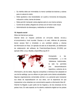 16
o Su interfaz debe ser minimalista: la menor cantidad de botones y colores
para no saturar la visión.
o Debe ajustarse a las necesidades: en cuanto a funciones de búsqueda,
indicación a sitios, barras de tareas.
o Debe permitir manipular varias páginas web en una misma ventana.
o Control de la salida y llegada de correos con el menor ruido visual.
o Administración de descargas y realizarlas en simultáneo.
10. Impacto social
Sitios de Internet por países.
Internet tiene un impacto profundo en el mundo laboral, el ocio y
el conocimiento a nivel mundial. Gracias a la web, millones de personas
tienen acceso fácil e inmediato a una cantidad extensa y diversa
de información en línea. Un ejemplo de esto es el desarrollo y la distribución
de colaboración del software de Free/Libre/Open-Source (FLOSS) por
ejemplo GNU, Linux, Mozilla y OpenOffice.org.30 31
Comparado a las
enciclopedias y a las
bibliotecas tradicionales,
la web ha permitido
una descentralización
repentina y extrema de la
información y de los datos. Algunas compañías e individuos han adoptado el
uso de los weblogs, que se utilizan en gran parte como diarios actualizables.
Algunas organizaciones comerciales animan a su personal para incorporar
sus áreas de especialización en sus sitios, con la esperanza de que
impresionen a los visitantes con conocimiento experto e información libre.32
Internet ha llegado a gran parte de los hogares y de las empresas de los
países ricos. En este aspecto se ha abierto unabrecha digital con los países
 