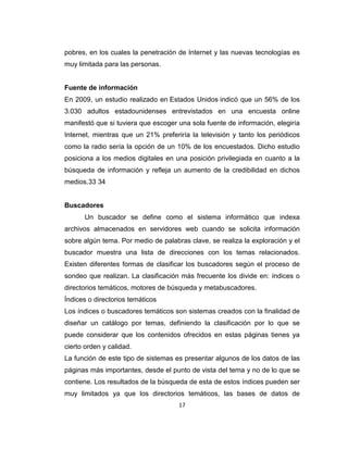 17
pobres, en los cuales la penetración de Internet y las nuevas tecnologías es
muy limitada para las personas.
Fuente de información
En 2009, un estudio realizado en Estados Unidos indicó que un 56% de los
3.030 adultos estadounidenses entrevistados en una encuesta online
manifestó que si tuviera que escoger una sola fuente de información, elegiría
Internet, mientras que un 21% preferiría la televisión y tanto los periódicos
como la radio sería la opción de un 10% de los encuestados. Dicho estudio
posiciona a los medios digitales en una posición privilegiada en cuanto a la
búsqueda de información y refleja un aumento de la credibilidad en dichos
medios.33 34
Buscadores
Un buscador se define como el sistema informático que indexa
archivos almacenados en servidores web cuando se solicita información
sobre algún tema. Por medio de palabras clave, se realiza la exploración y el
buscador muestra una lista de direcciones con los temas relacionados.
Existen diferentes formas de clasificar los buscadores según el proceso de
sondeo que realizan. La clasificación más frecuente los divide en: índices o
directorios temáticos, motores de búsqueda y metabuscadores.
Índices o directorios temáticos
Los índices o buscadores temáticos son sistemas creados con la finalidad de
diseñar un catálogo por temas, definiendo la clasificación por lo que se
puede considerar que los contenidos ofrecidos en estas páginas tienes ya
cierto orden y calidad.
La función de este tipo de sistemas es presentar algunos de los datos de las
páginas más importantes, desde el punto de vista del tema y no de lo que se
contiene. Los resultados de la búsqueda de esta de estos índices pueden ser
muy limitados ya que los directorios temáticos, las bases de datos de
 
