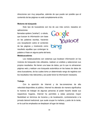 18
direcciones son muy pequeñas, además de que puede ser posible que el
contenido de las páginas no esté completamente al día.
Motores de búsqueda
Este tipo de buscadores son los de uso más común, basados en
aplicaciones
llamadas spiders (“arañas”) o robots,
que buscan la información con base
en las palabras escritas, haciendo
una recopilación sobre el contenido
de las páginas y mostrando como
resultado aquéllas que contengan la
palabra o frase en alguna parte del texto.
Metabuscadores
Los metabuscadores son sistemas que localizan información en los
motores de búsqueda más utilizados, realizan un análisis y seleccionan sus
propios resultados. No tienen una base de datos, por lo que no almacenan
páginas web y realizan una búsqueda automática en las bases de datos de
otros buscadores, de los cuales toma un determinado rango de registros con
los resultados más relevantes y así poder tener la información necesaria.
Trabajo
Con la aparición de Internet y de las conexiones de alta
velocidad disponibles al público, Internet ha alterado de manera significativa
la manera de trabajar de algunas personas al poder hacerlo desde sus
respectivos hogares. Internet ha permitido a estas personas mayor
flexibilidad en términos de horarios y de localización, contrariamente a la
jornada laboral tradicional, que suele ocupar la mañana y parte de la tarde,
en la cual los empleados se desplazan al lugar de trabajo.
 