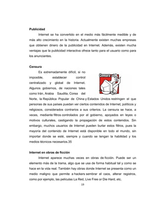19
Publicidad
Internet se ha convertido en el medio más fácilmente medible y de
más alto crecimiento en la historia. Actualmente existen muchas empresas
que obtienen dinero de la publicidad en Internet. Además, existen mucha
ventajas que la publicidad interactiva ofrece tanto para el usuario como para
los anunciantes.
Censura
Es extremadamente difícil, si no
imposible, establecer control
centralizado y global de Internet.
Algunos gobiernos, de naciones tales
como Irán, Arabia Saudita, Corea del
Norte, la República Popular de China y Estados Unidos restringen el que
personas de sus países puedan ver ciertos contenidos de Internet, políticos y
religiosos, considerados contrarios a sus criterios. La censura se hace, a
veces, mediante filtros controlados por el gobierno, apoyados en leyes o
motivos culturales, castigando la propagación de estos contenidos. Sin
embargo, muchos usuarios de Internet pueden burlar estos filtros, pues la
mayoría del contenido de Internet está disponible en todo el mundo, sin
importar donde se esté, siempre y cuando se tengan la habilidad y los
medios técnicos necesarios.35
Internet en obras de ficción
Internet aparece muchas veces en obras de ficción. Puede ser un
elemento más de la trama, algo que se usa de forma habitual tal y como se
hace en la vida real. También hay obras donde Internet se presenta como un
medio maligno que permite a hackers sembrar el caos, alterar registros,
como por ejemplo, las películas La Red, Live Free or Die Hard, etc.
 