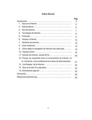 2
Índice General
Introducción………………………………………………………………..
1. Que es la Internet………………………………………………….
2. Historia Breve………………………………………………………
3. Día del Internet……………………………………………………..
4. Tecnología de Internet…………………………………………….
5. Protocolo…………………………………………………………….
6. Acceso a Internet…………………………………………………..
7. Nombres de dominio………………………………………………
8. Usos modernos…………………………………………………….
9. Cómo elegir el navegador de Internet más adecuado…………
10. Impacto social……………………………………………………...
11. Tamaño de Internet (actual 2012)……………………………….
12. Porque es importante tener el conocimiento de Internet en
su formación como profesional en el área de Administración.
13. Los Riesgos de la Internet……………………………………….
14. Que es la web 2.0 y ejemplos……………………………...…….
15. Contraseñas seguras………………………………………………
Conclusión………………….…………………………………………..….
Referencias Electrónicas…….…………………………………………...
Pág.
3
5
6
7
8
9
12
12
13
15
16
20
21
22
24
25
26
28
 