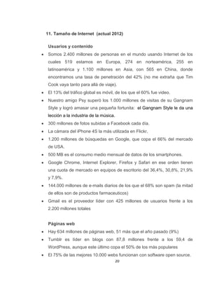 20
11. Tamaño de Internet (actual 2012)
Usuarios y contenido
Somos 2.400 millones de personas en el mundo usando Internet de los
cuales 519 estamos en Europa, 274 en norteamérica, 255 en
latinoamérica y 1.100 millones en Asia, con 565 en China, donde
encontramos una tasa de penetración del 42% (no me extraña que Tim
Cook vaya tanto para allá de viaje).
El 13% del tráfico global es móvil, de los que el 60% fue video.
Nuestro amigo Psy superó los 1.000 millones de visitas de su Gangnam
Style y logró amasar una pequeña fortunita: el Gangnam Style le da una
lección a la industria de la música.
300 millones de fotos subidas a Facebook cada día.
La cámara del iPhone 4S la más utilizada en Flickr.
1.200 millones de búsquedas en Google, que copa el 66% del mercado
de USA.
500 MB es el consumo medio mensual de datos de los smartphones.
Google Chrome, Internet Explorer, Firefox y Safari en ese orden tienen
una cuota de mercado en equipos de escritorio del 36,4%, 30,8%, 21,9%
y 7,9%.
144.000 millones de e-mails diarios de los que el 68% son spam (la mitad
de ellos son de productos farmaceuticos)
Gmail es el proveedor líder con 425 millones de usuarios frente a los
2.200 millones totales
Páginas web
Hay 634 millones de páginas web, 51 más que el año pasado (9%)
Tumblr es líder en blogs con 87,8 millones frente a los 59,4 de
WordPress, aunque este último copa el 50% de los más populares
El 75% de las mejores 10.000 webs funcionan con software open source.
 