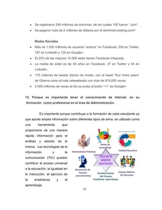 21
Se registraron 246 millones de dominios, de los cuales 100 fueron “.com”.
Se pagaron más de 2 millones de dólares por el dominioinvesting.com!!
Redes Sociales
Más de 1.000 millones de usuarios “activos” en Facebook, 200 en Twitter,
187 en LinkedIn y 135 en Google+.
El 25% de las mejores 10.000 webs tienen Facebook integrado.
La media de edad es de 40 años en Facebook, 37 en Twitter y 44 en
LinkedIn.
175 millones de tweets diarios de media, con el tweet “four more years”
de Obama como el más retweeteado con más de 819.000 veces.
5.000 millones de veces al día se pulsa el botón “+1” de Google+
12. Porque es importante tener el conocimiento de Internet en su
formación como profesional en el área de Administración.
Es importante porque contribuye a la formación de cada estudiante ya
que aporte amplia información sobre diferentes tipos de tema, es utilizado como
una herramienta que
proporciona de una manera
rápida información para el
análisis y estudio de la
misma. Las tecnologías de la
información y la
comunicación (TIC) pueden
contribuir al acceso universal
a la educación, la igualdad en
la instrucción, el ejercicio de
la enseñanza y el
aprendizaje.
 