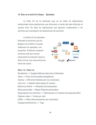 24
14. Que es la web 2.0 indique Ejemplos.
La Web 2.0 es la transición que se ha dado de aplicaciones
tradicionales hacia aplicaciones que funcionan a través del web enfocado al
usuario final. Se trata de aplicaciones que generen colaboración y de
servicios que reemplacen las aplicaciones de escritorio.
La Web 2.0 con ejemplos:
Entender la evolución que ha
llegado con la Web 2.0 puede
realizarse con ejemplos, con
proyectos. Podemos comparar
servicios web que marcan
claramente la evolución hacia el
Web 2.0 con una nueva forma de
hacer las cosas:
Web 1.0 > Web 2.0
Doubleclick –> Google AdSense (Servicios Publicidad)
Ofoto –> Flickr (Comunidades fotográficas)
Akamai –> BitTorrent (Distribución de contenidos)
mp3.com –> Napster (Descargas de música)
Britannica Online –> Wikipedia (Enciclopedias)
Sitios personales –> Blogs (Páginas personales)
Especulación con dominios –> Optimización en motores de búsqueda SEO
Páginas vistas –> Costo por click
CMSs –> Wikis (Administradores de contenidos)
Categorías/Directorios –> Tags
 