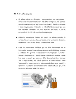 25
15. Contraseñas seguras
Si utilizas números, símbolos y combinaciones de mayúsculas y
minúsculas en tu contraseña, será más difícil averiguarla. Por ejemplo,
una contraseña de ocho caracteres compuesta por números, símbolos
y letras mayúsculas y minúsculas es más difícil de averiguar que una
que solo esté compuesta por ocho letras en minúscula, ya que la
primera tiene 30.000 más combinaciones posibles.
Reutilizar contraseñas conlleva un riesgo. Si alguien averigua tu
contraseña para una cuenta, podría acceder a tu dirección de correo
electrónico, o incluso a tu dinero, y saber dónde vives.
Crea una contraseña exclusiva que no esté relacionada con tu
información personal y que utilice una combinación de letras, números
y símbolos. Por ejemplo, puedes seleccionar una palabra o una frase
al azar e insertar letras y números en el principio, en el medio y en el
final para conseguir que sea muy difícil de averiguar (por ejemplo,
"FeL1C3s@Fi3StAs"). No utilices palabras o frases simples, como
"contraseña" o "quiero entrar", ni patrones de teclado como "qwerty" o
"qazwsx", ni patrones secuenciales como "abcd1234", ya que, si lo
haces, tu contraseña será poco segura.
 